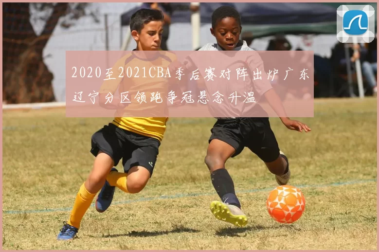 2020至2021CBA季后赛对阵出炉广东辽宁分区领跑争冠悬念升温