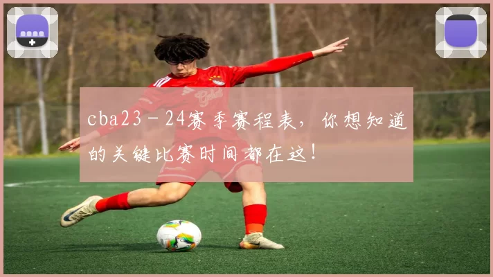 cba23 - 24赛季赛程表，你想知道的关键比赛时间都在这！