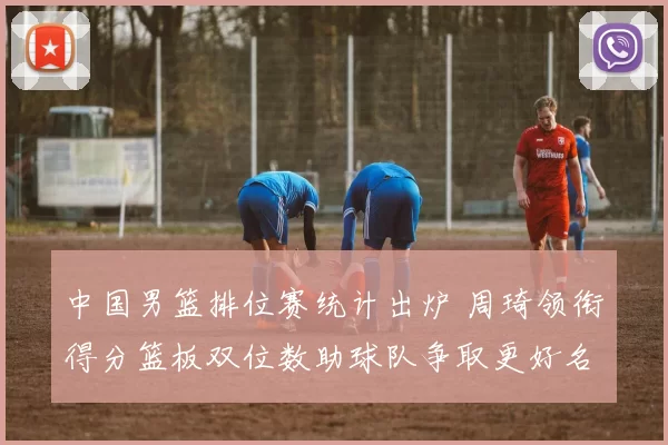 中国男篮排位赛统计出炉 周琦领衔得分篮板双位数助球队争取更好名次