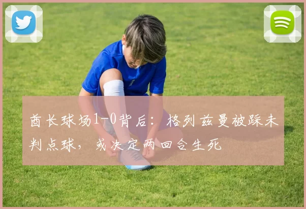 酋长球场1-0背后：格列兹曼被踩未判点球，或决定两回合生死