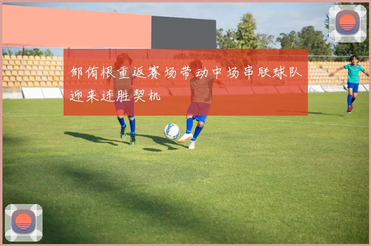 邹侑根重返赛场带动中场串联球队迎来连胜契机
