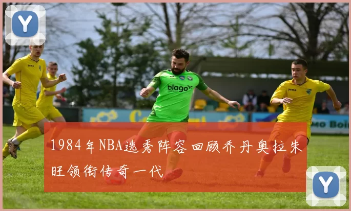 1984年NBA选秀阵容回顾乔丹奥拉朱旺领衔传奇一代