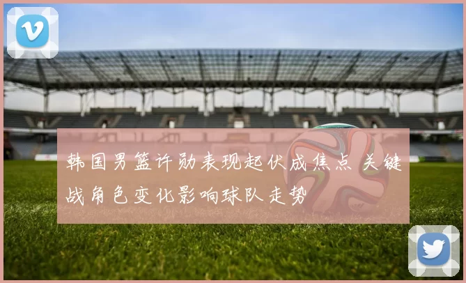 韩国男篮许勋表现起伏成焦点 关键战角色变化影响球队走势