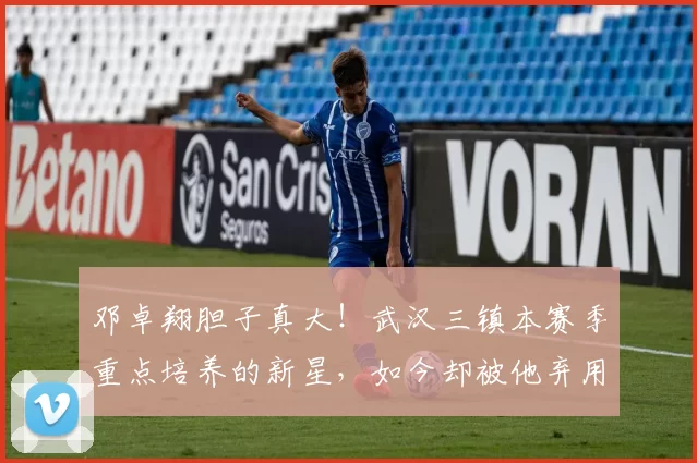邓卓翔胆子真大！武汉三镇本赛季重点培养的新星，如今却被他弃用