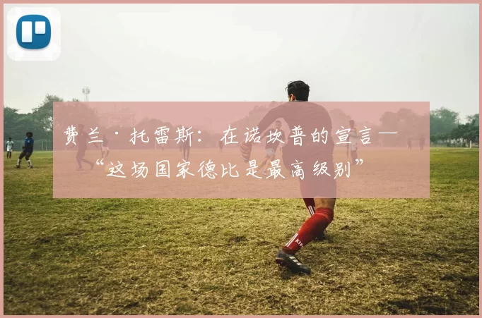 费兰·托雷斯：在诺坎普的宣言——“这场国家德比是最高级别”