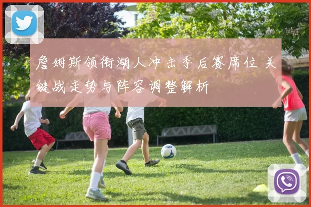 詹姆斯领衔湖人冲击季后赛席位 关键战走势与阵容调整解析