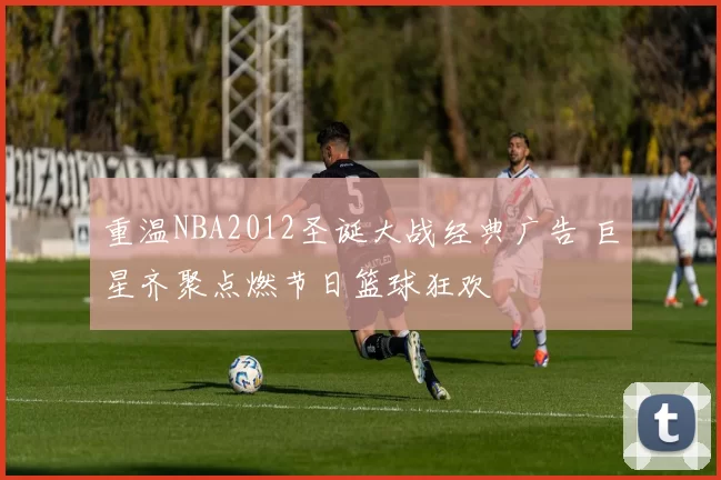 重温NBA2012圣诞大战经典广告 巨星齐聚点燃节日篮球狂欢