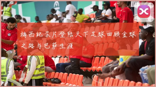 梅西纪录片登陆天下足球回顾金球之路与巴萨生涯