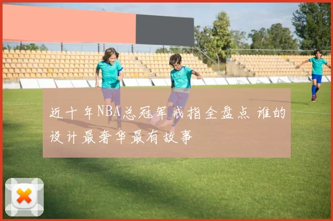 近十年NBA总冠军戒指全盘点 谁的设计最奢华最有故事