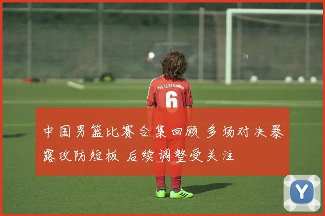 中国男篮比赛合集回顾 多场对决暴露攻防短板 后续调整受关注