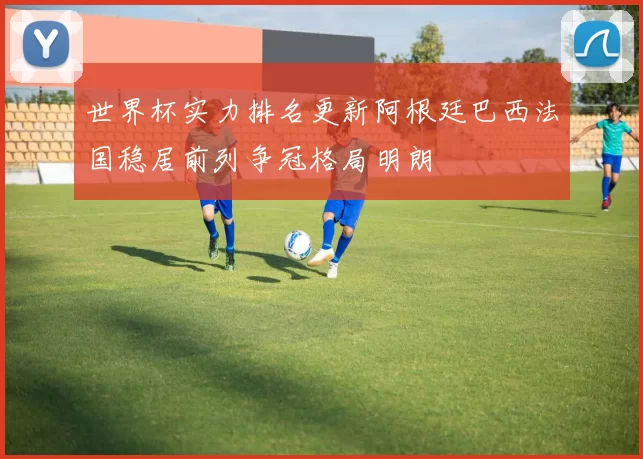 世界杯实力排名更新阿根廷巴西法国稳居前列争冠格局明朗