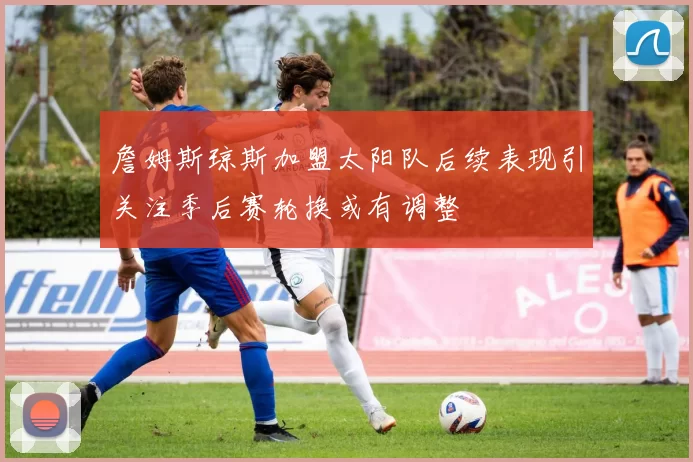詹姆斯琼斯加盟太阳队后续表现引关注季后赛轮换或有调整