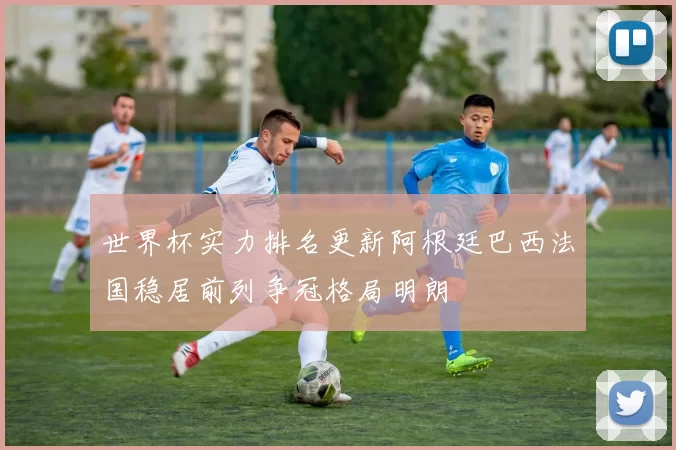 世界杯实力排名更新阿根廷巴西法国稳居前列争冠格局明朗