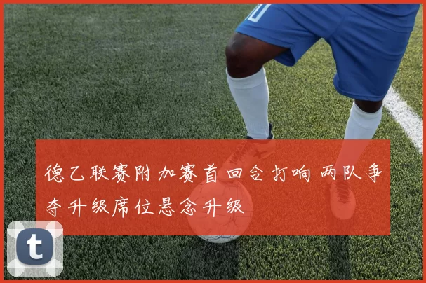 德乙联赛附加赛首回合打响 两队争夺升级席位悬念升级