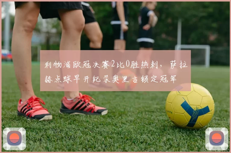 利物浦欧冠决赛2比0胜热刺，萨拉赫点球早开纪录奥里吉锁定冠军