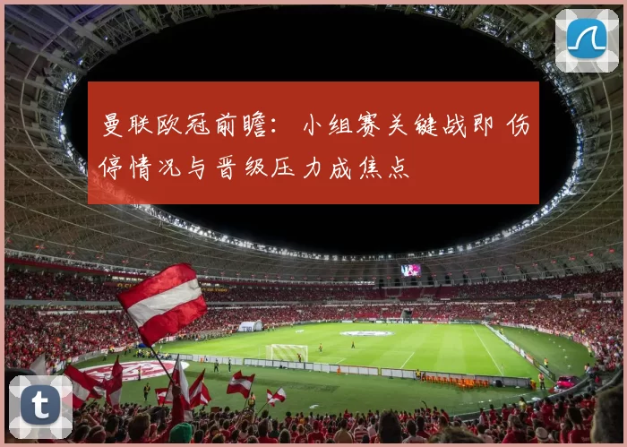 曼联欧冠前瞻：小组赛关键战即 伤停情况与晋级压力成焦点