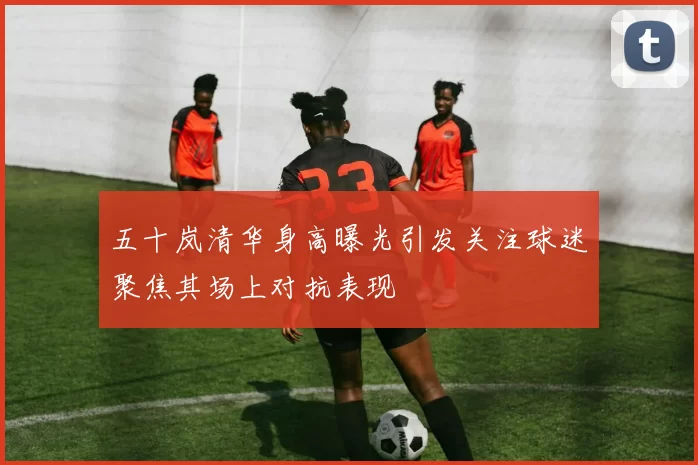 五十岚清华身高曝光引发关注球迷聚焦其场上对抗表现