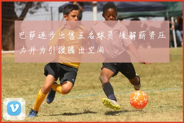 巴萨逐步出售五名球员 缓解薪资压力并为引援腾出空间