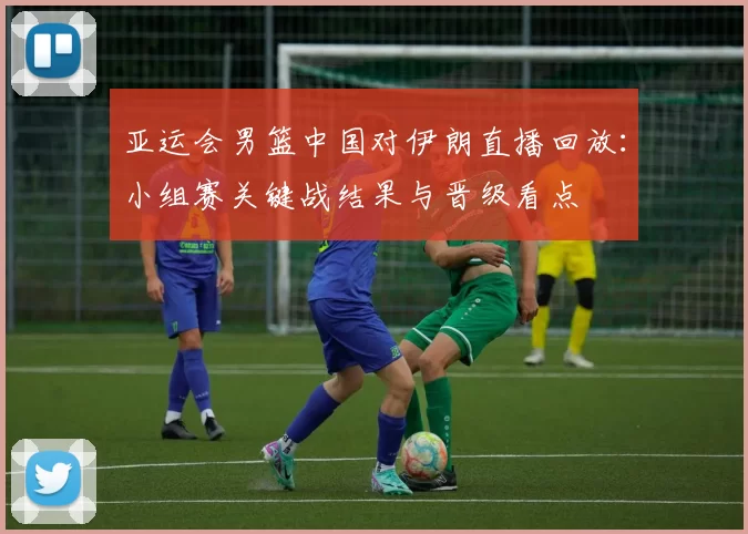 亚运会男篮中国对伊朗直播回放：小组赛关键战结果与晋级看点