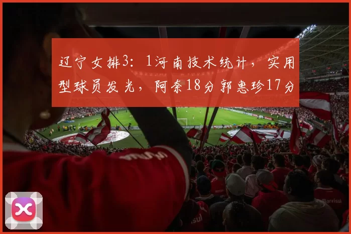 辽宁女排3：1河南技术统计，实用型球员发光，阿奈18分郭惠珍17分