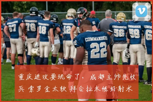 重庆进攻要玩命了，成都主帅先收兵 索罗金太软 拜合拉木练好射术