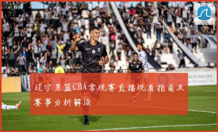 辽宁男篮CBA常规赛直播观看指南及赛事分析解读