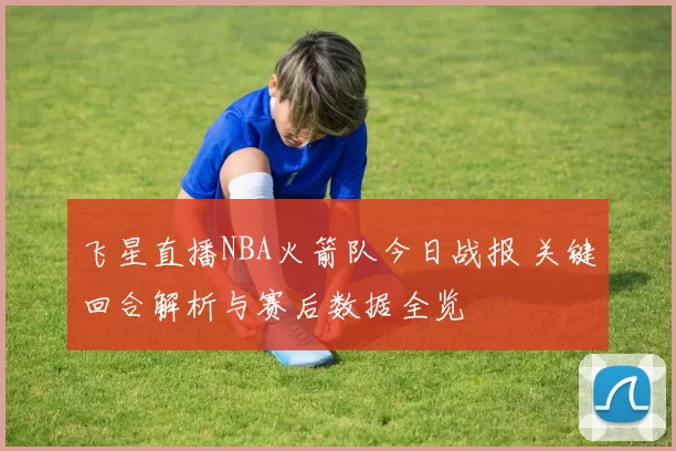 飞星直播NBA火箭队今日战报 关键回合解析与赛后数据全览