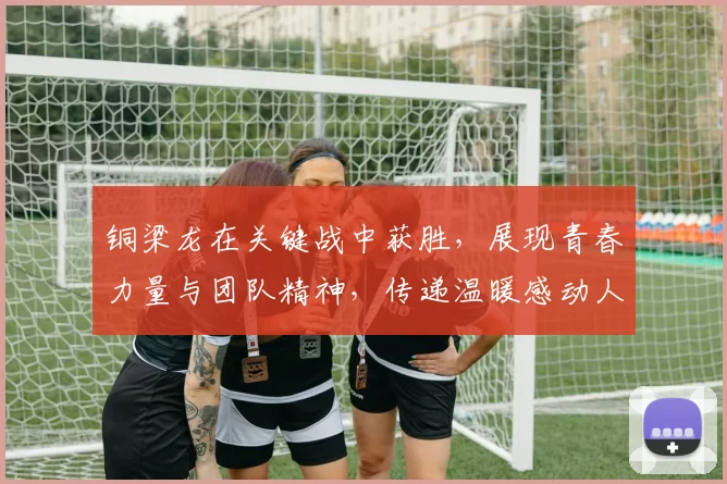 铜梁龙在关键战中获胜，展现青春力量与团队精神，传递温暖感动人心_比赛_向余望_陈纯新