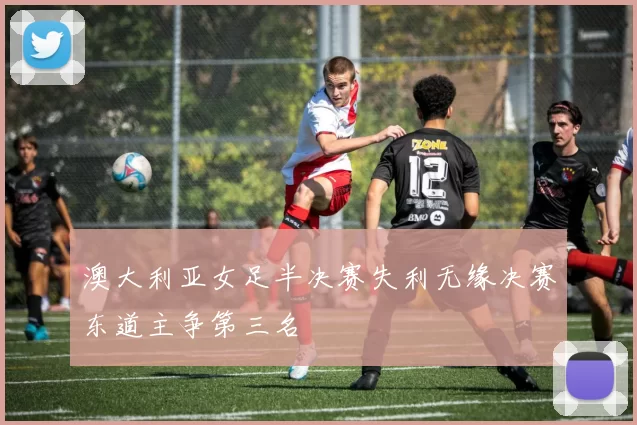 澳大利亚女足半决赛失利无缘决赛东道主争第三名