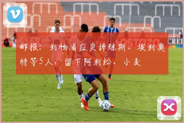 邮报：利物浦应卖掉琼斯、埃利奥特等5人，留下阿利松、小麦