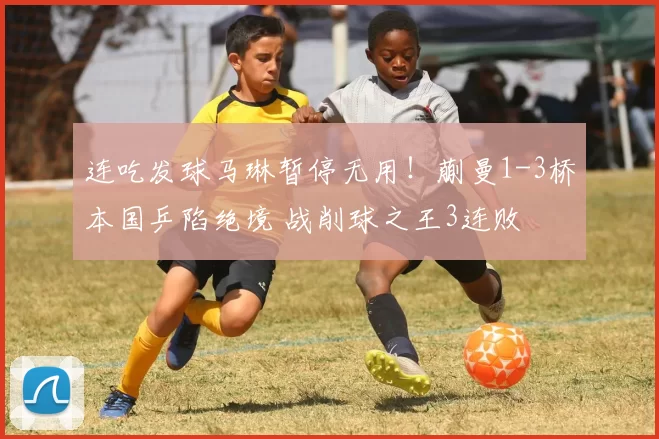 连吃发球马琳暂停无用！蒯曼1-3桥本国乒陷绝境 战削球之王3连败