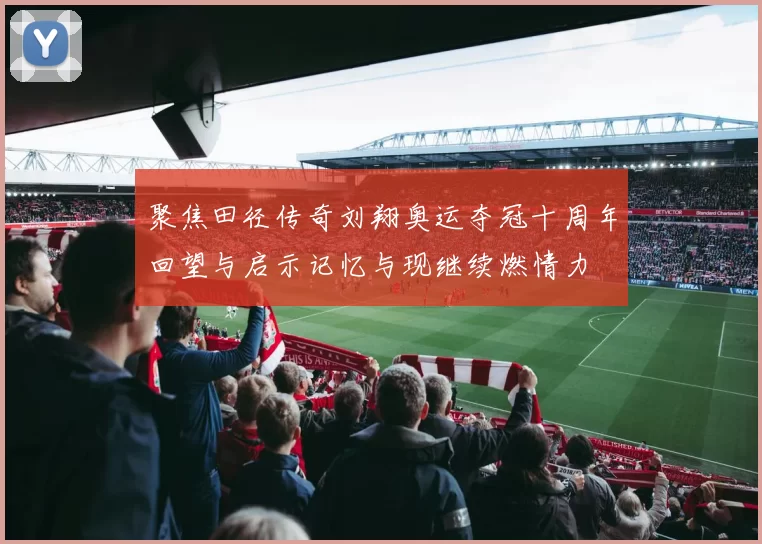 聚焦田径传奇刘翔奥运夺冠十周年回望与启示记忆与现继续燃情力