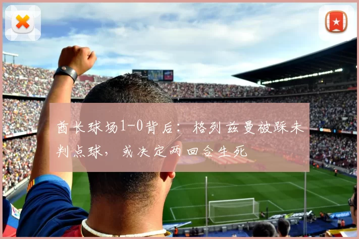 酋长球场1-0背后：格列兹曼被踩未判点球，或决定两回合生死