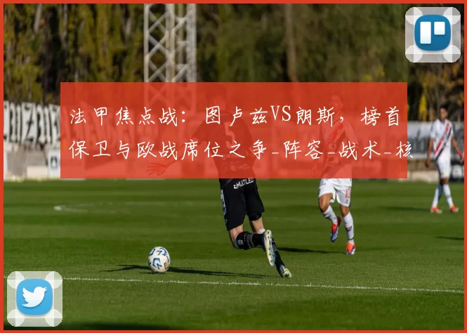 法甲焦点战:图卢兹VS朗斯,榜首保卫与欧战席位之争_阵容_战术_核心