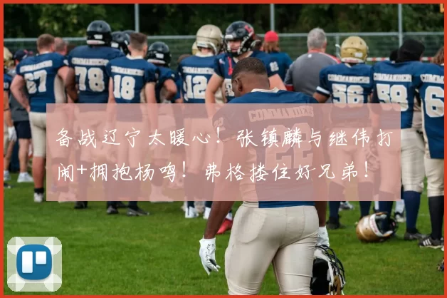 备战辽宁太暖心！张镇麟与继伟打闹+拥抱杨鸣！弗格搂住好兄弟！