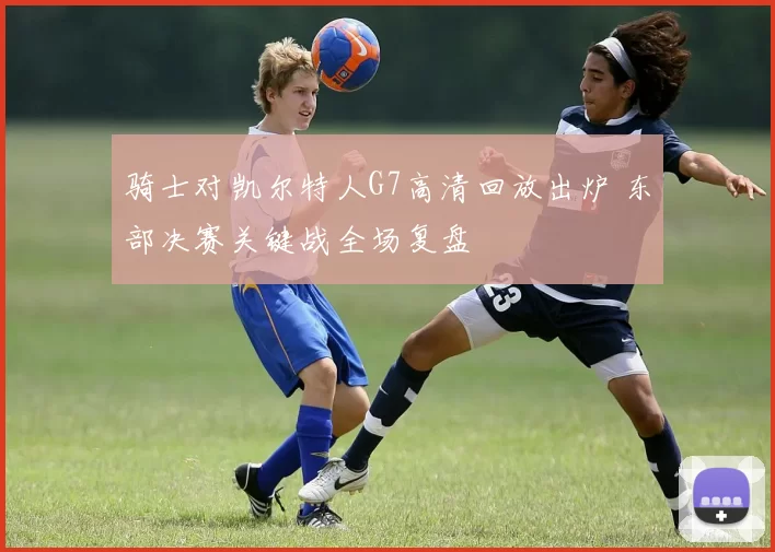骑士对凯尔特人G7高清回放出炉 东部决赛关键战全场复盘