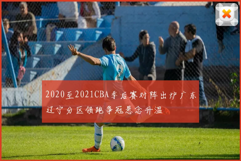 2020至2021CBA季后赛对阵出炉广东辽宁分区领跑争冠悬念升温