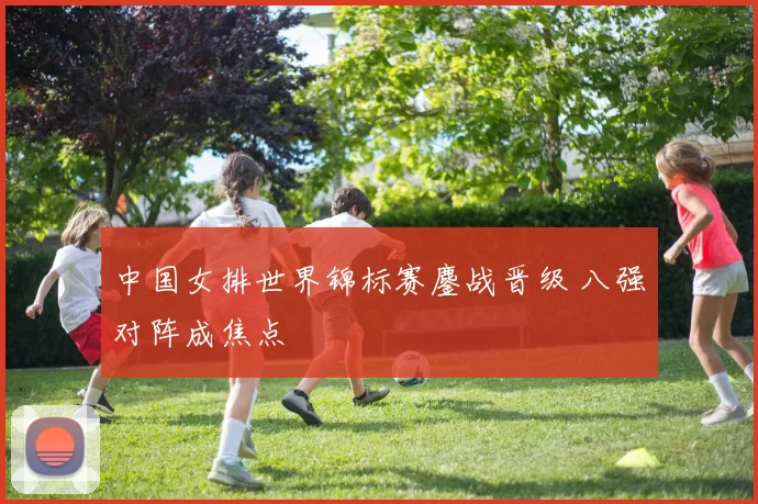 中国女排世界锦标赛鏖战晋级 八强对阵成焦点
