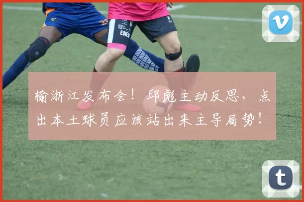 输浙江发布会！邱彪主动反思，点出本土球员应该站出来主导局势！