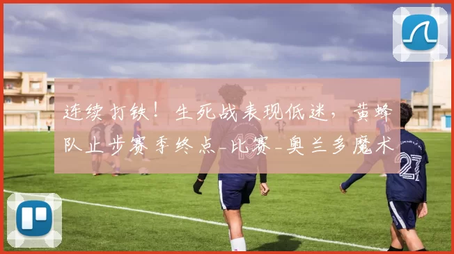 连续打铁！生死战表现低迷，黄蜂队止步赛季终点_比赛_奥兰多魔术队_新秀