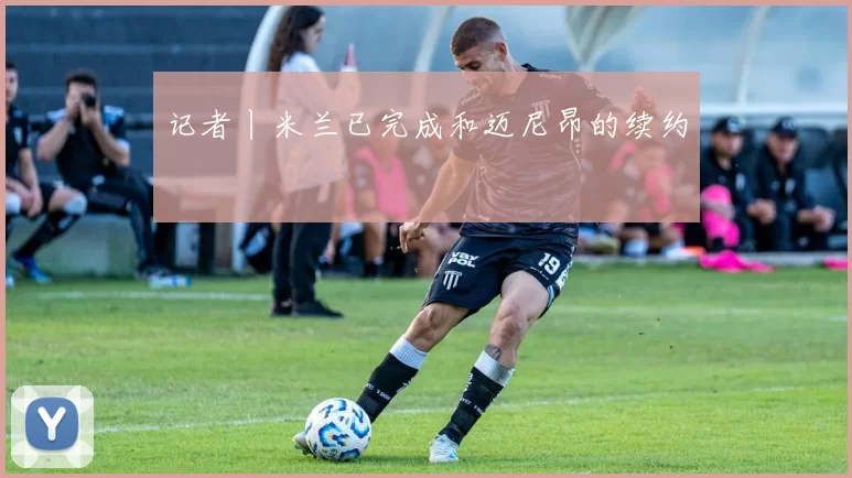 记者丨米兰已完成和迈尼昂的续约