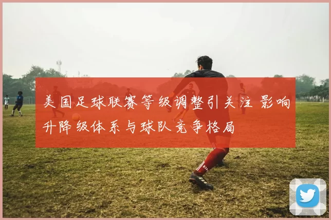 美国足球联赛等级调整引关注 影响升降级体系与球队竞争格局