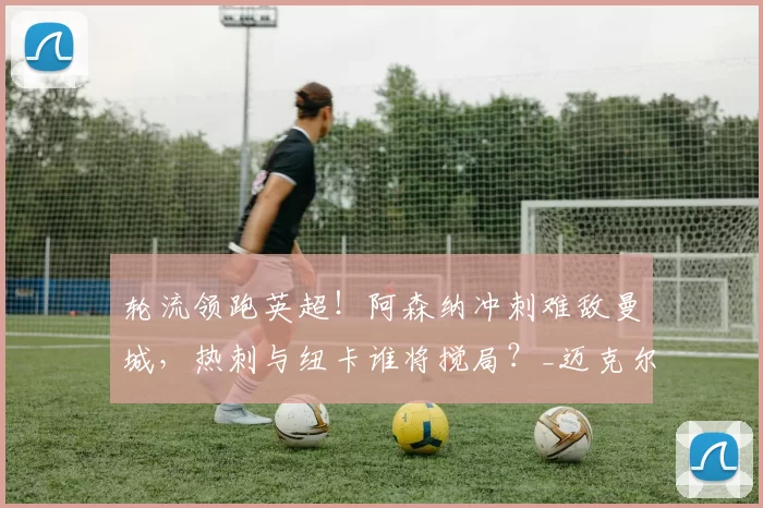 轮流领跑英超！阿森纳冲刺难敌曼城，热刺与纽卡谁将搅局？_迈克尔·希勒_欧冠_利物浦