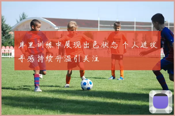 库里训练中展现出色状态 个人进攻手感持续升温引关注