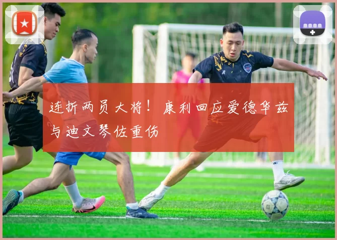 连折两员大将！康利回应爱德华兹与迪文琴佐重伤