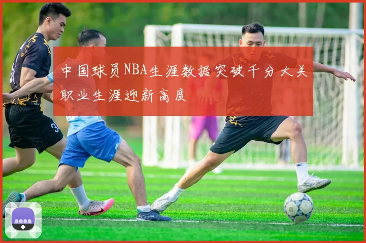 中国球员NBA生涯数据突破千分大关职业生涯迎新高度