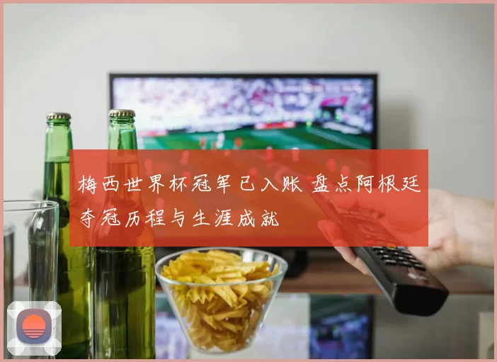 梅西世界杯冠军已入账 盘点阿根廷夺冠历程与生涯成就