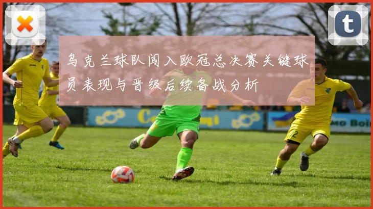 乌克兰球队闯入欧冠总决赛关键球员表现与晋级后续备战分析