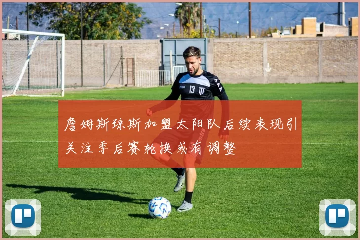 詹姆斯琼斯加盟太阳队后续表现引关注季后赛轮换或有调整