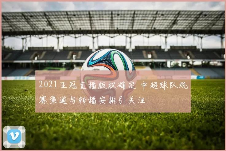 2021亚冠直播版权确定 中超球队观赛渠道与转播安排引关注